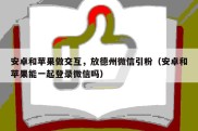 安卓和苹果做交互，放德州微信引粉（安卓和苹果能一起登录微信吗）