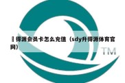 昇得源会员卡怎么充值（sdy升得源体育官网）